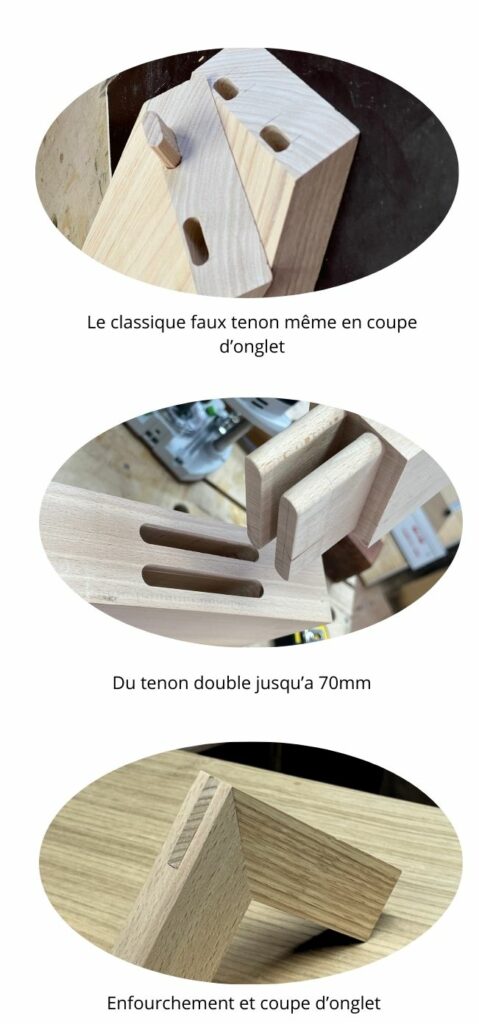 Le classique faux tenon même en coupe d'onglet
Du tenon double jusqu'à 70 mm
Enfourchement et coupe d'onglet